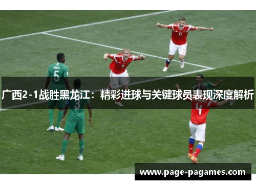 广西2-1战胜黑龙江：精彩进球与关键球员表现深度解析