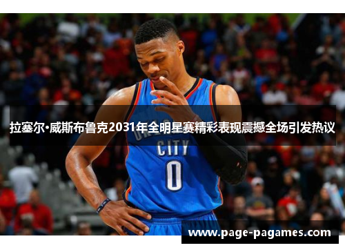 拉塞尔·威斯布鲁克2031年全明星赛精彩表现震撼全场引发热议